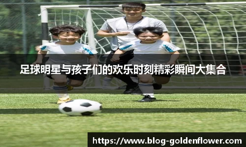 足球明星与孩子们的欢乐时刻精彩瞬间大集合